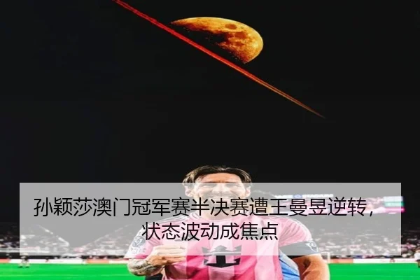 孙颖莎澳门冠军赛半决赛遭王曼昱逆转，状态波动成焦点