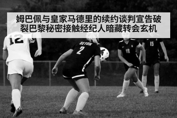 姆巴佩与皇家马德里的续约谈判宣告破裂巴黎秘密接触经纪人暗藏转会玄机