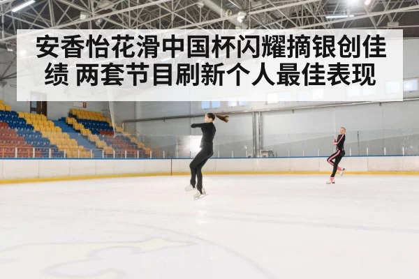 安香怡花滑中国杯闪耀摘银创佳绩 两套节目刷新个人最佳表现