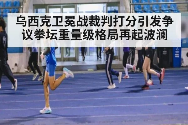 乌西克卫冕战裁判打分引发争议拳坛重量级格局再起波澜